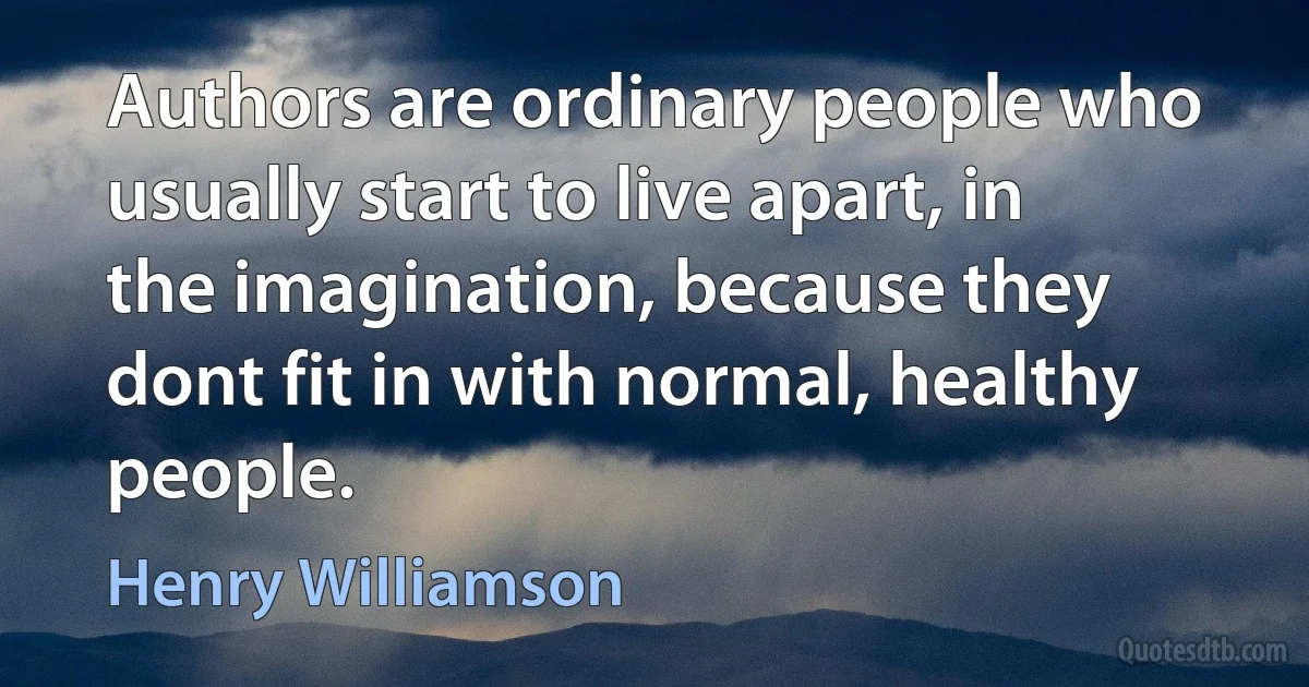 Authors are ordinary people who usually start to live apart, in the imagination, because they dont fit in with normal, healthy people. (Henry Williamson)