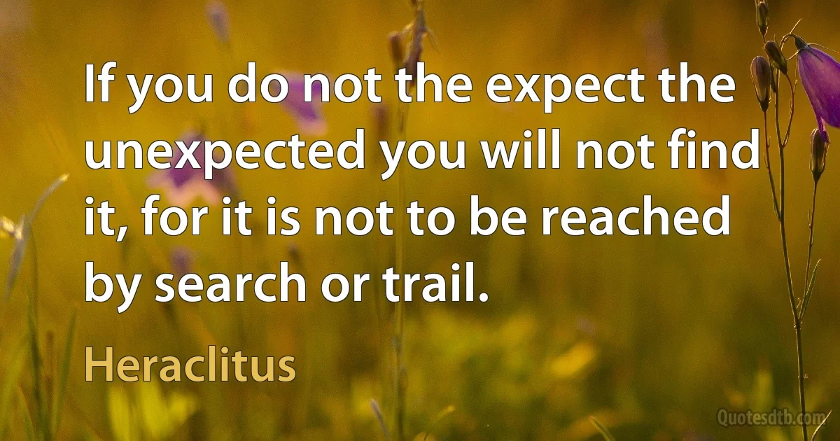 If you do not the expect the unexpected you will not find it, for it is not to be reached by search or trail. (Heraclitus)