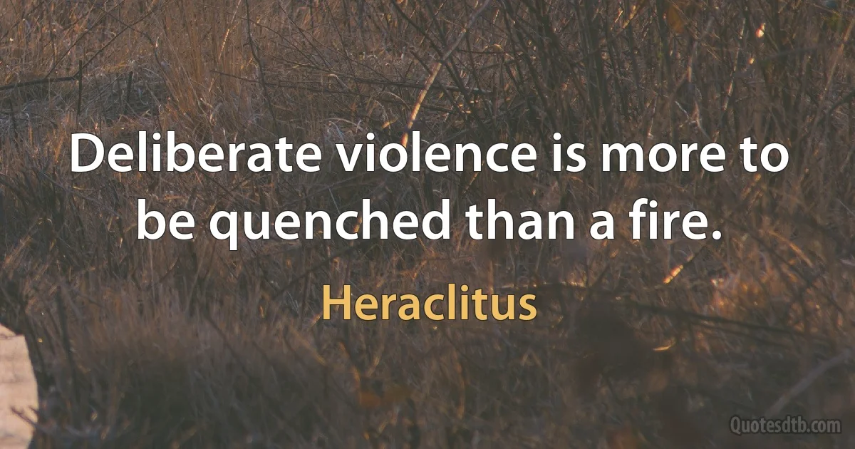 Deliberate violence is more to be quenched than a fire. (Heraclitus)