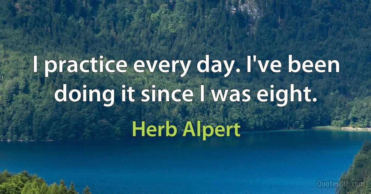 I practice every day. I've been doing it since I was eight. (Herb Alpert)