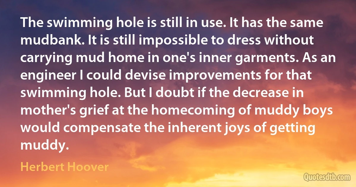 The swimming hole is still in use. It has the same mudbank. It is still impossible to dress without carrying mud home in one's inner garments. As an engineer I could devise improvements for that swimming hole. But I doubt if the decrease in mother's grief at the homecoming of muddy boys would compensate the inherent joys of getting muddy. (Herbert Hoover)