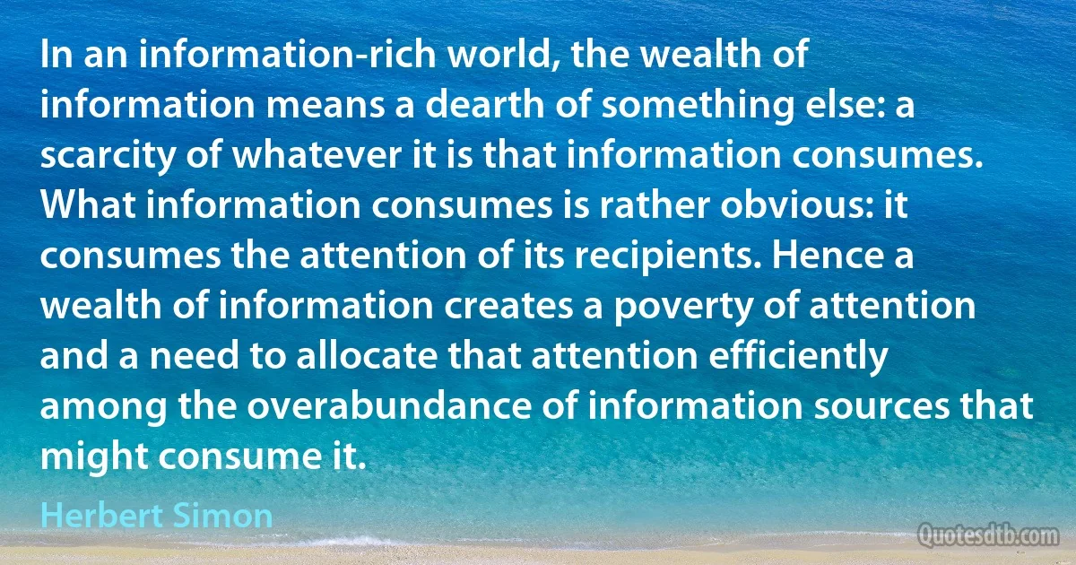 In an information-rich world, the wealth of information means a dearth of something else: a scarcity of whatever it is that information consumes. What information consumes is rather obvious: it consumes the attention of its recipients. Hence a wealth of information creates a poverty of attention and a need to allocate that attention efficiently among the overabundance of information sources that might consume it. (Herbert Simon)