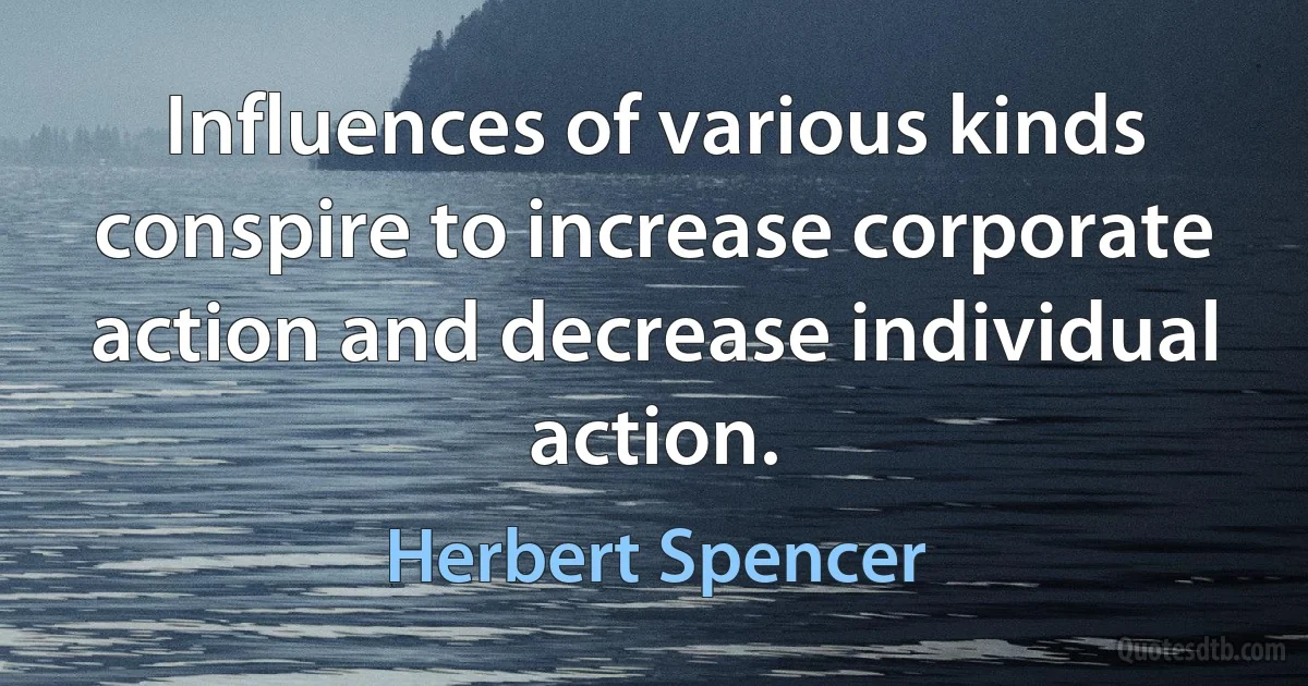 Influences of various kinds conspire to increase corporate action and decrease individual action. (Herbert Spencer)