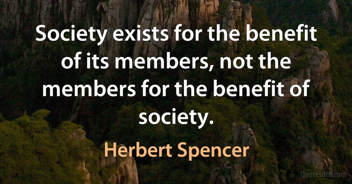 Society exists for the benefit of its members, not the members for the benefit of society. (Herbert Spencer)