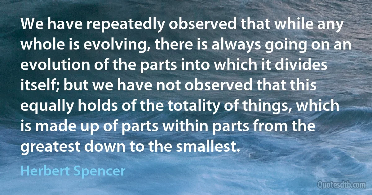 We have repeatedly observed that while any whole is evolving, there is always going on an evolution of the parts into which it divides itself; but we have not observed that this equally holds of the totality of things, which is made up of parts within parts from the greatest down to the smallest. (Herbert Spencer)