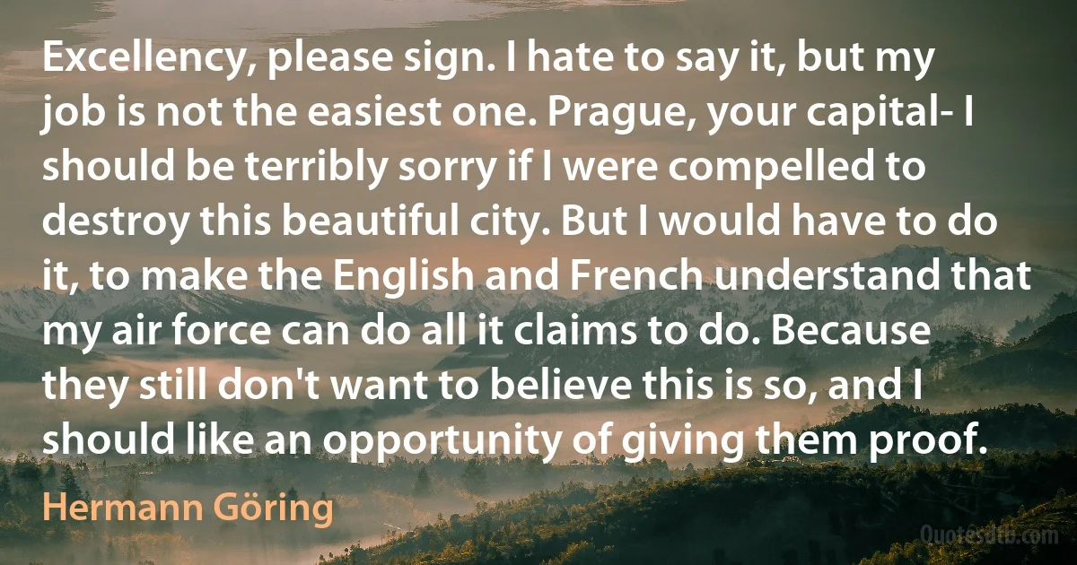 Excellency, please sign. I hate to say it, but my job is not the easiest one. Prague, your capital- I should be terribly sorry if I were compelled to destroy this beautiful city. But I would have to do it, to make the English and French understand that my air force can do all it claims to do. Because they still don't want to believe this is so, and I should like an opportunity of giving them proof. (Hermann Göring)