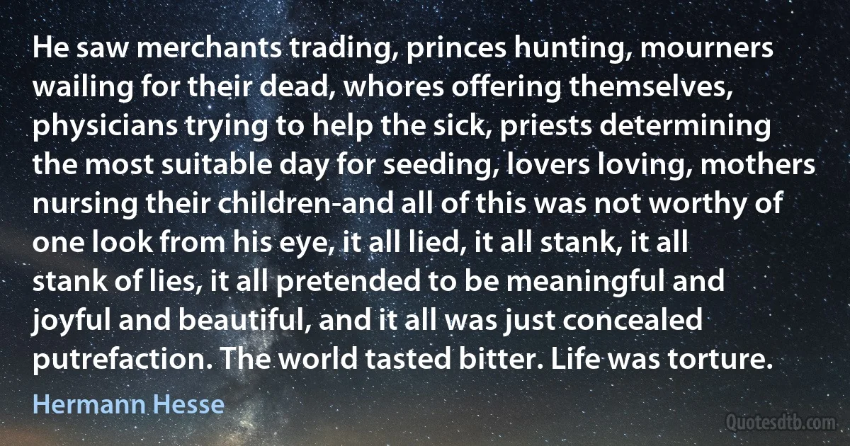 He saw merchants trading, princes hunting, mourners wailing for their dead, whores offering themselves, physicians trying to help the sick, priests determining the most suitable day for seeding, lovers loving, mothers nursing their children-and all of this was not worthy of one look from his eye, it all lied, it all stank, it all stank of lies, it all pretended to be meaningful and joyful and beautiful, and it all was just concealed putrefaction. The world tasted bitter. Life was torture. (Hermann Hesse)