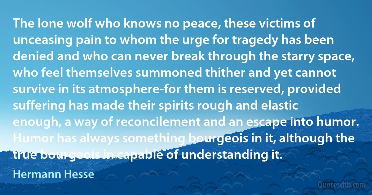 The lone wolf who knows no peace, these victims of unceasing pain to whom the urge for tragedy has been denied and who can never break through the starry space, who feel themselves summoned thither and yet cannot survive in its atmosphere-for them is reserved, provided suffering has made their spirits rough and elastic enough, a way of reconcilement and an escape into humor. Humor has always something bourgeois in it, although the true bourgeois in capable of understanding it. (Hermann Hesse)