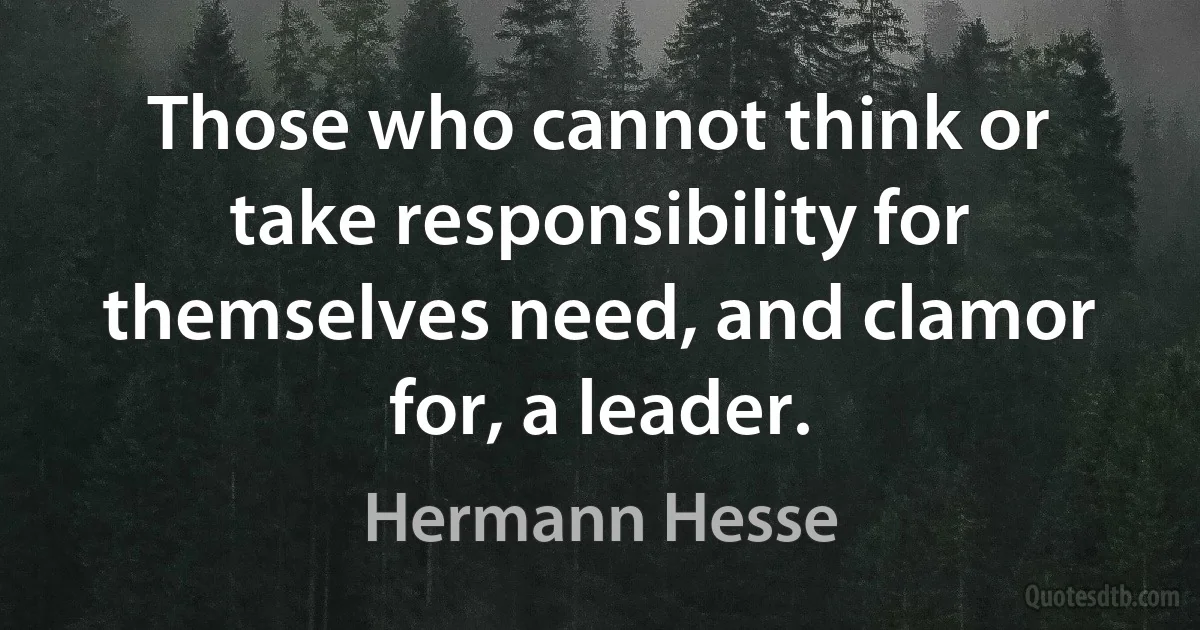 Those who cannot think or take responsibility for themselves need, and clamor for, a leader. (Hermann Hesse)