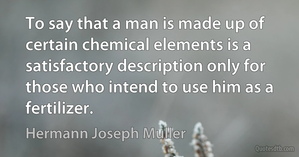 To say that a man is made up of certain chemical elements is a satisfactory description only for those who intend to use him as a fertilizer. (Hermann Joseph Muller)