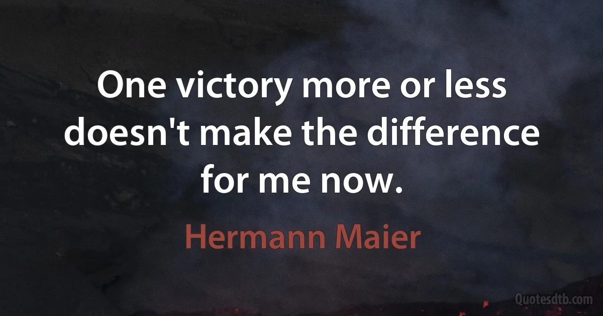 One victory more or less doesn't make the difference for me now. (Hermann Maier)