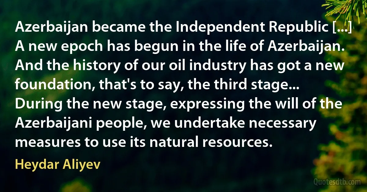 Azerbaijan became the Independent Republic [...] A new epoch has begun in the life of Azerbaijan. And the history of our oil industry has got a new foundation, that's to say, the third stage... During the new stage, expressing the will of the Azerbaijani people, we undertake necessary measures to use its natural resources. (Heydar Aliyev)