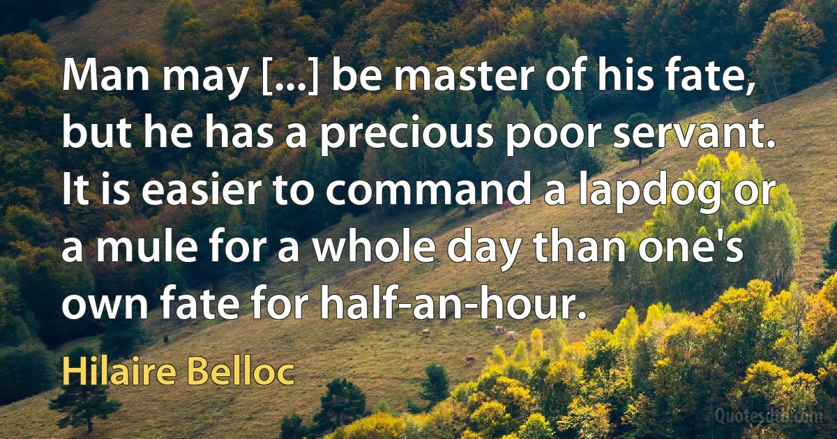 Man may [...] be master of his fate, but he has a precious poor servant. It is easier to command a lapdog or a mule for a whole day than one's own fate for half-an-hour. (Hilaire Belloc)