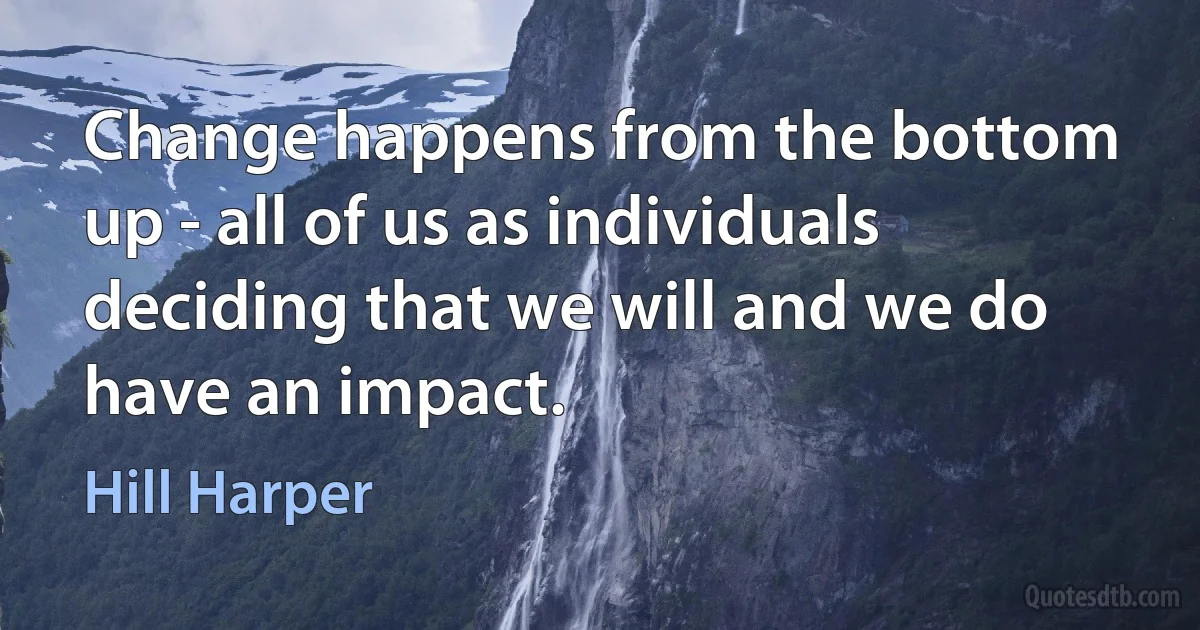 Change happens from the bottom up - all of us as individuals deciding that we will and we do have an impact. (Hill Harper)