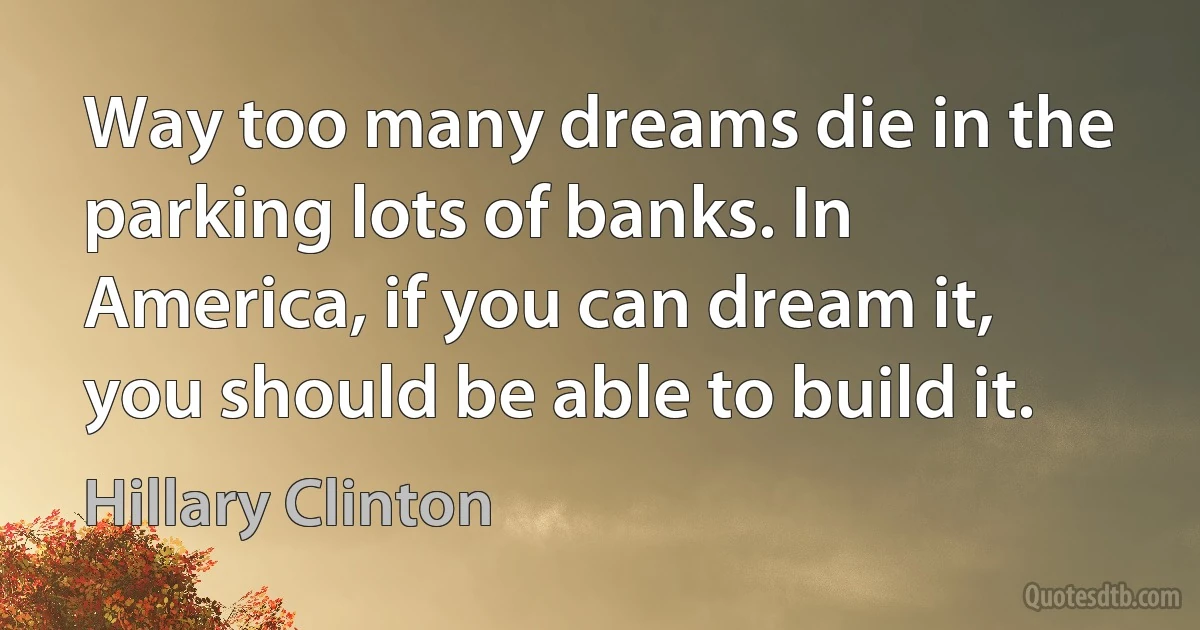 Way too many dreams die in the parking lots of banks. In America, if you can dream it, you should be able to build it. (Hillary Clinton)