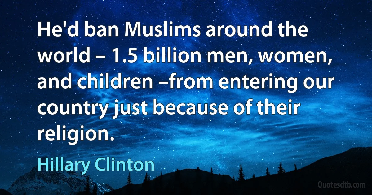 He'd ban Muslims around the world – 1.5 billion men, women, and children –from entering our country just because of their religion. (Hillary Clinton)