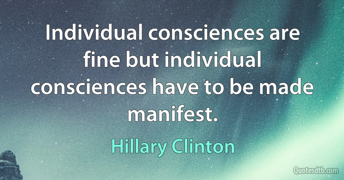 Individual consciences are fine but individual consciences have to be made manifest. (Hillary Clinton)