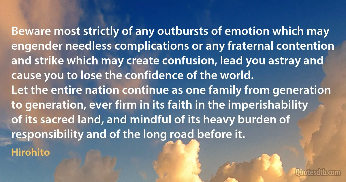 Beware most strictly of any outbursts of emotion which may engender needless complications or any fraternal contention and strike which may create confusion, lead you astray and cause you to lose the confidence of the world.
Let the entire nation continue as one family from generation to generation, ever firm in its faith in the imperishability of its sacred land, and mindful of its heavy burden of responsibility and of the long road before it. (Hirohito)