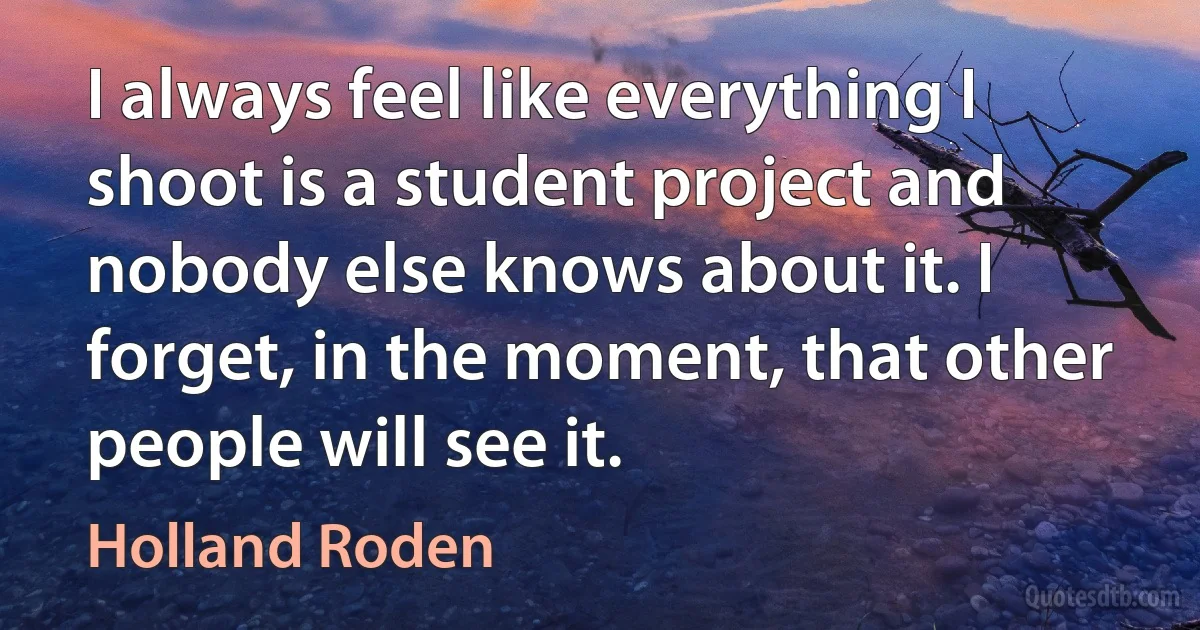 I always feel like everything I shoot is a student project and nobody else knows about it. I forget, in the moment, that other people will see it. (Holland Roden)