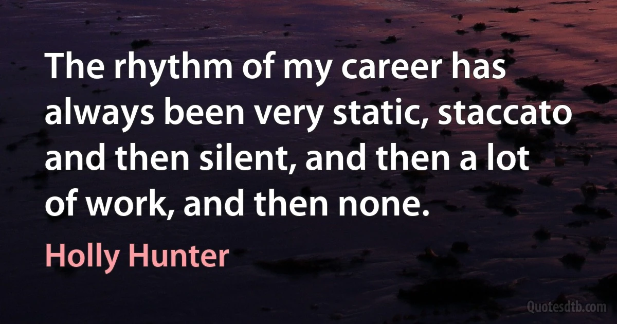 The rhythm of my career has always been very static, staccato and then silent, and then a lot of work, and then none. (Holly Hunter)