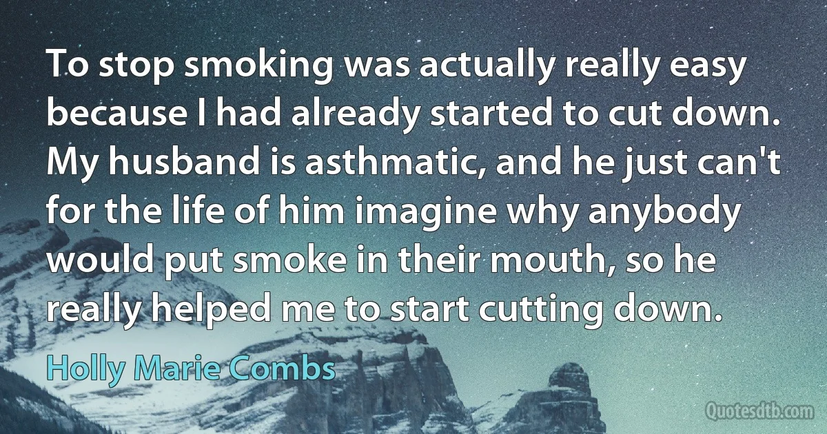 To stop smoking was actually really easy because I had already started to cut down. My husband is asthmatic, and he just can't for the life of him imagine why anybody would put smoke in their mouth, so he really helped me to start cutting down. (Holly Marie Combs)