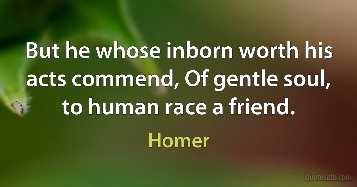 But he whose inborn worth his acts commend, Of gentle soul, to human race a friend. (Homer)