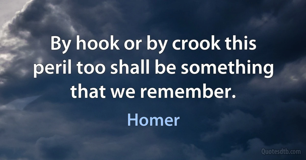 By hook or by crook this peril too shall be something that we remember. (Homer)