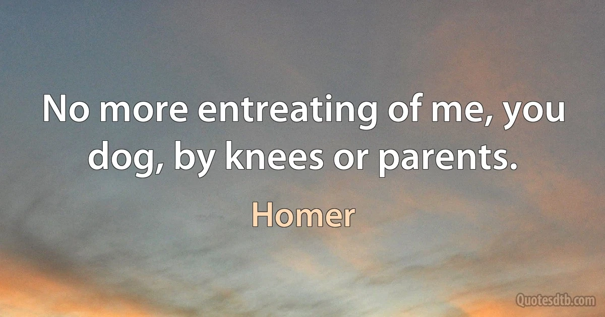 No more entreating of me, you dog, by knees or parents. (Homer)