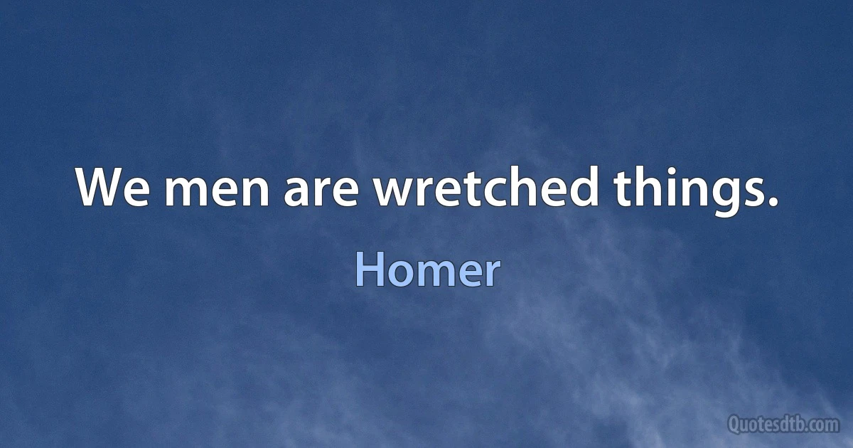 We men are wretched things. (Homer)