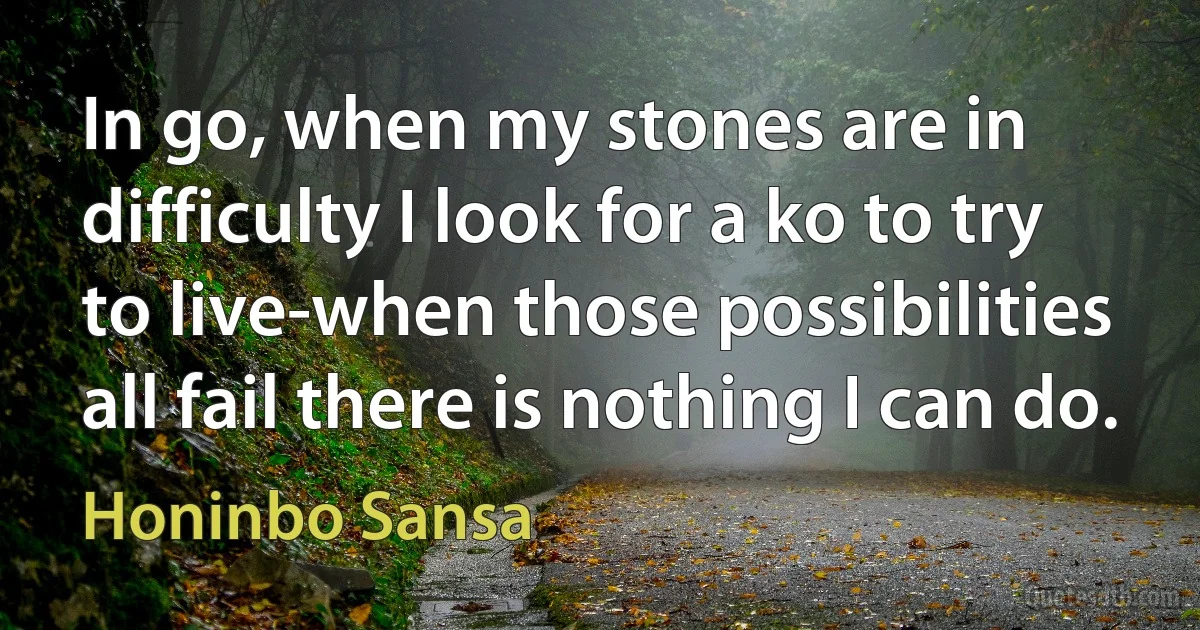 In go, when my stones are in difficulty I look for a ko to try to live-when those possibilities all fail there is nothing I can do. (Honinbo Sansa)