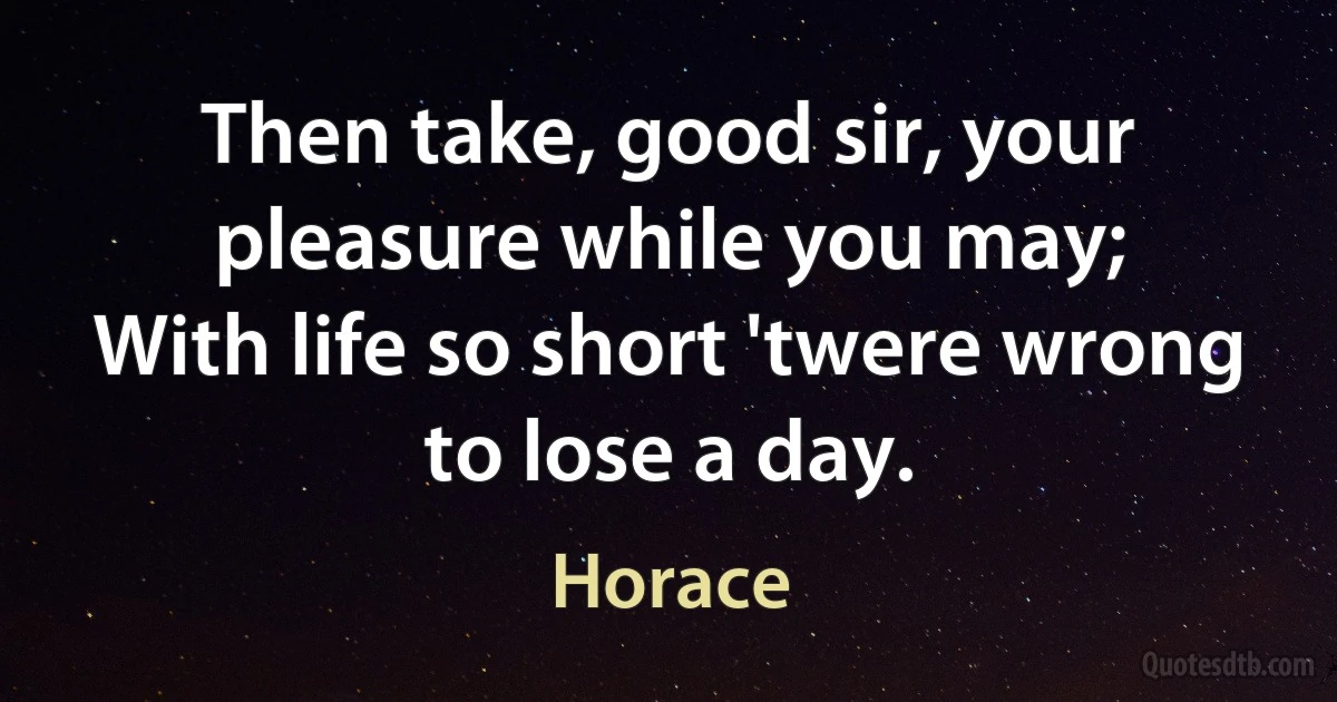 Then take, good sir, your pleasure while you may;
With life so short 'twere wrong to lose a day. (Horace)