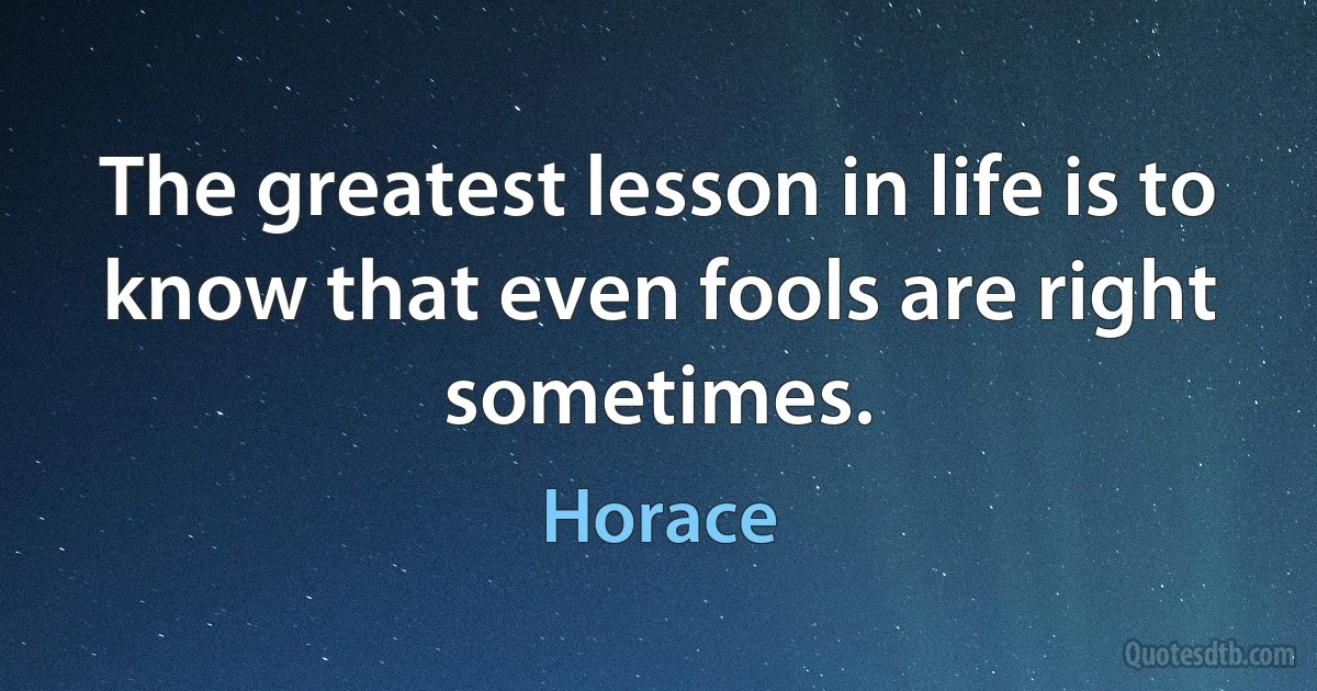 The greatest lesson in life is to know that even fools are right sometimes. (Horace)