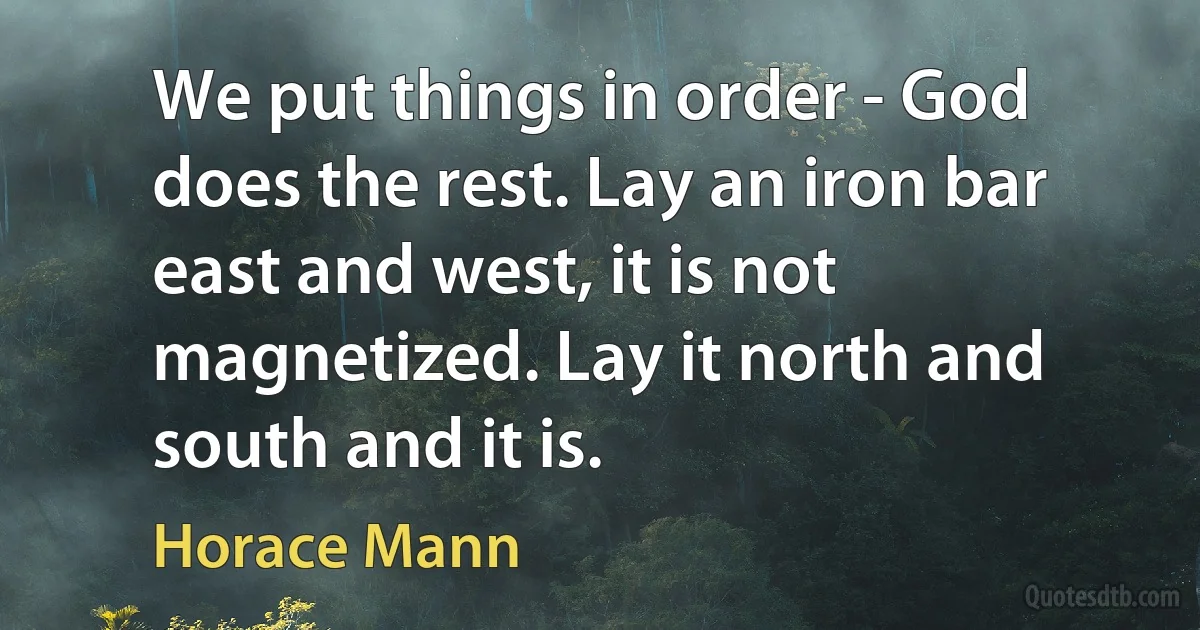 We put things in order - God does the rest. Lay an iron bar east and west, it is not magnetized. Lay it north and south and it is. (Horace Mann)