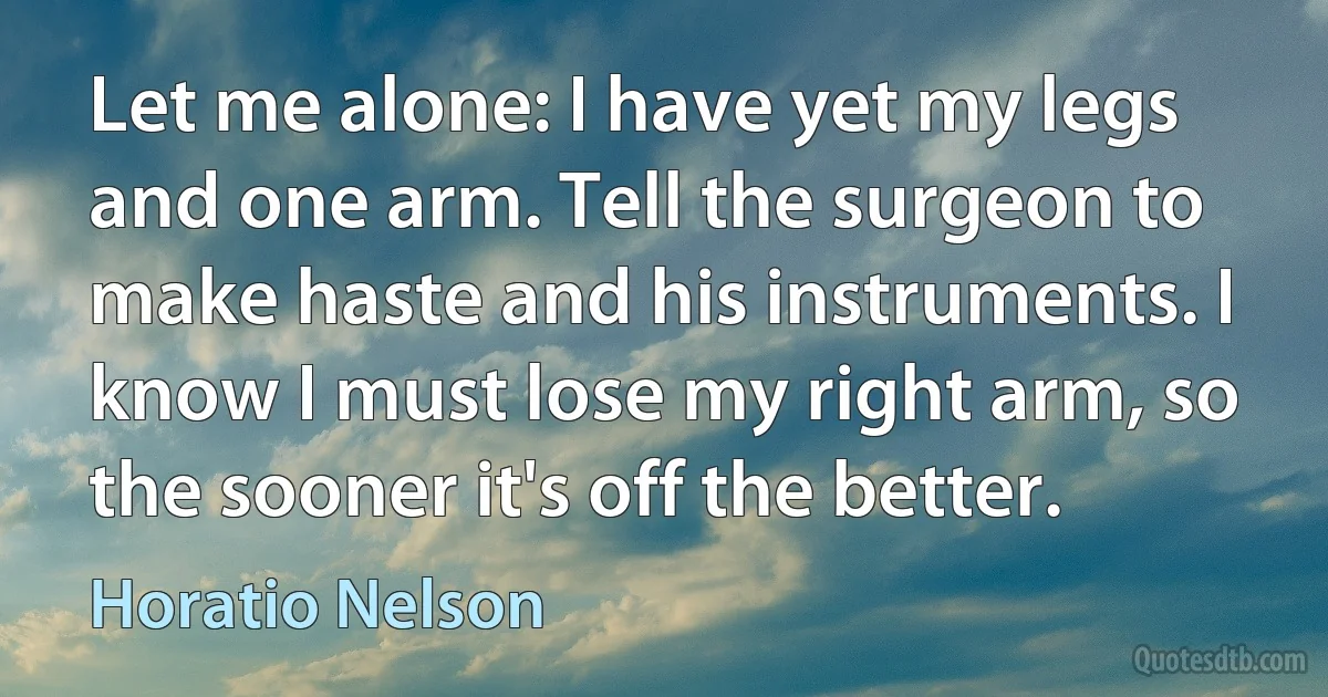 Let me alone: I have yet my legs and one arm. Tell the surgeon to make haste and his instruments. I know I must lose my right arm, so the sooner it's off the better. (Horatio Nelson)