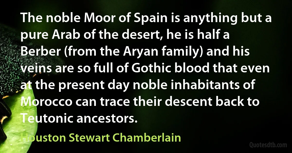 The noble Moor of Spain is anything but a pure Arab of the desert, he is half a Berber (from the Aryan family) and his veins are so full of Gothic blood that even at the present day noble inhabitants of Morocco can trace their descent back to Teutonic ancestors. (Houston Stewart Chamberlain)