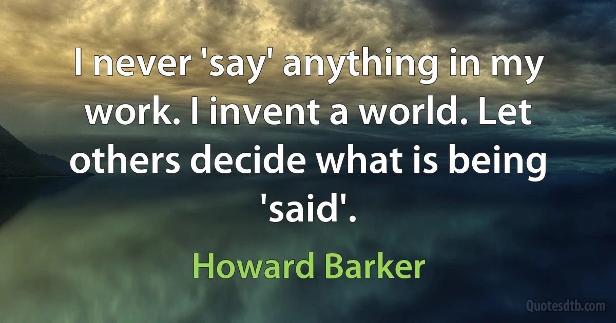 I never 'say' anything in my work. I invent a world. Let others decide what is being 'said'. (Howard Barker)