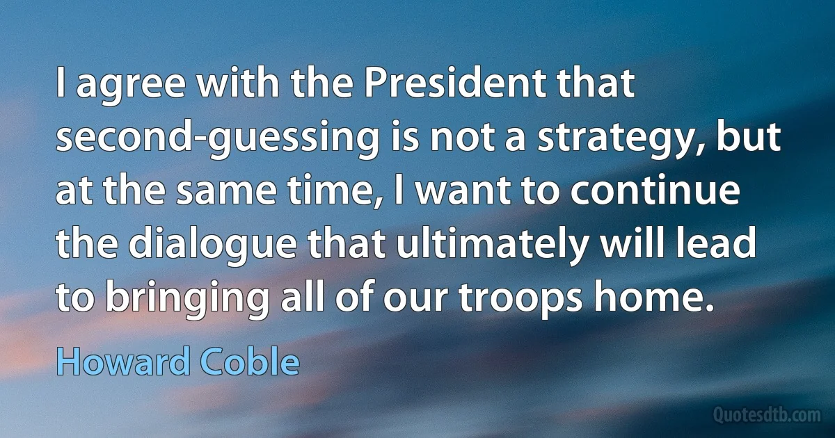 I agree with the President that second-guessing is not a strategy, but at the same time, I want to continue the dialogue that ultimately will lead to bringing all of our troops home. (Howard Coble)