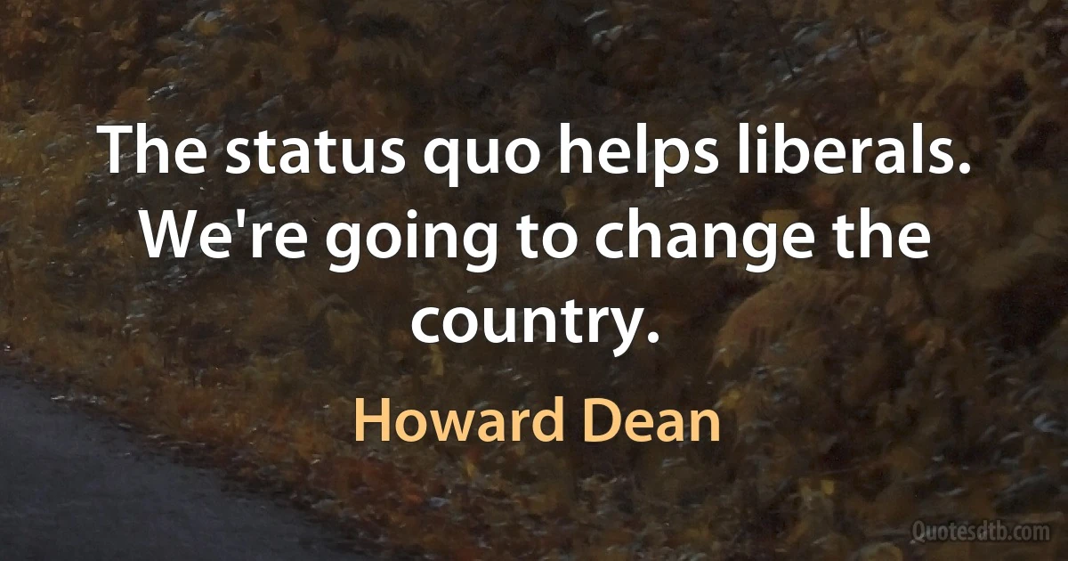 The status quo helps liberals. We're going to change the country. (Howard Dean)