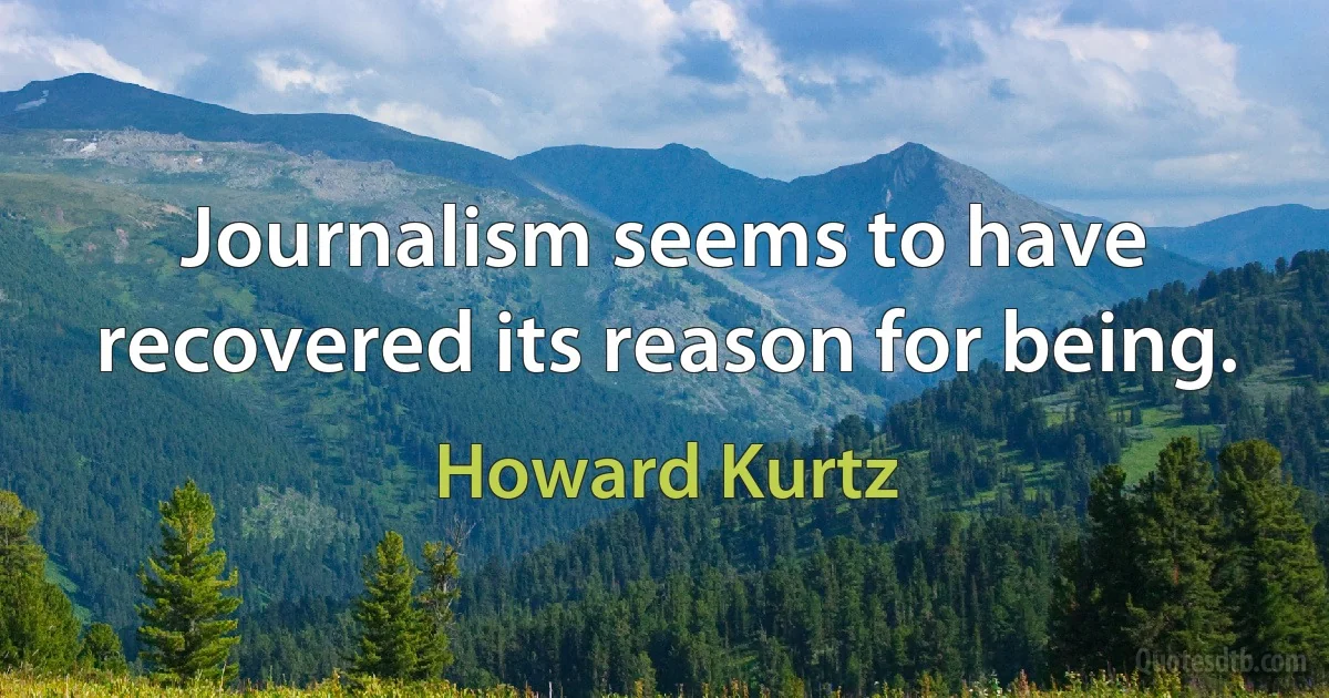 Journalism seems to have recovered its reason for being. (Howard Kurtz)