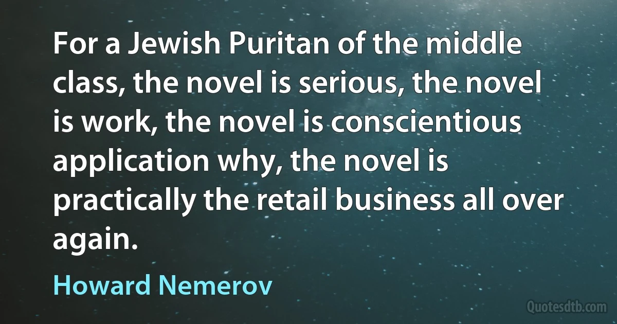 For a Jewish Puritan of the middle class, the novel is serious, the novel is work, the novel is conscientious application why, the novel is practically the retail business all over again. (Howard Nemerov)