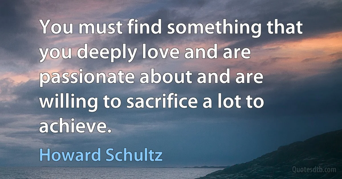 You must find something that you deeply love and are passionate about and are willing to sacrifice a lot to achieve. (Howard Schultz)