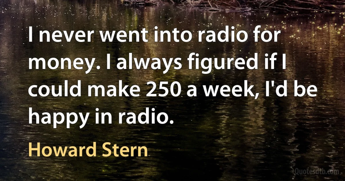 I never went into radio for money. I always figured if I could make 250 a week, I'd be happy in radio. (Howard Stern)