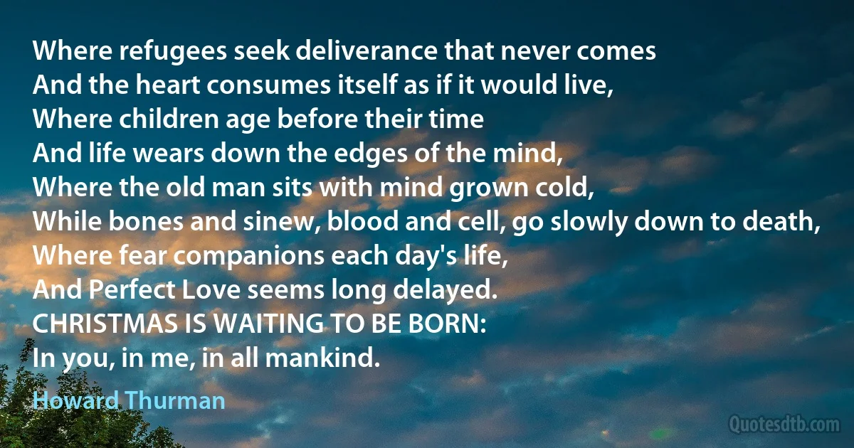 Where refugees seek deliverance that never comes
And the heart consumes itself as if it would live,
Where children age before their time
And life wears down the edges of the mind,
Where the old man sits with mind grown cold,
While bones and sinew, blood and cell, go slowly down to death,
Where fear companions each day's life,
And Perfect Love seems long delayed.
CHRISTMAS IS WAITING TO BE BORN:
In you, in me, in all mankind. (Howard Thurman)