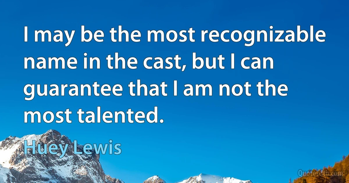 I may be the most recognizable name in the cast, but I can guarantee that I am not the most talented. (Huey Lewis)