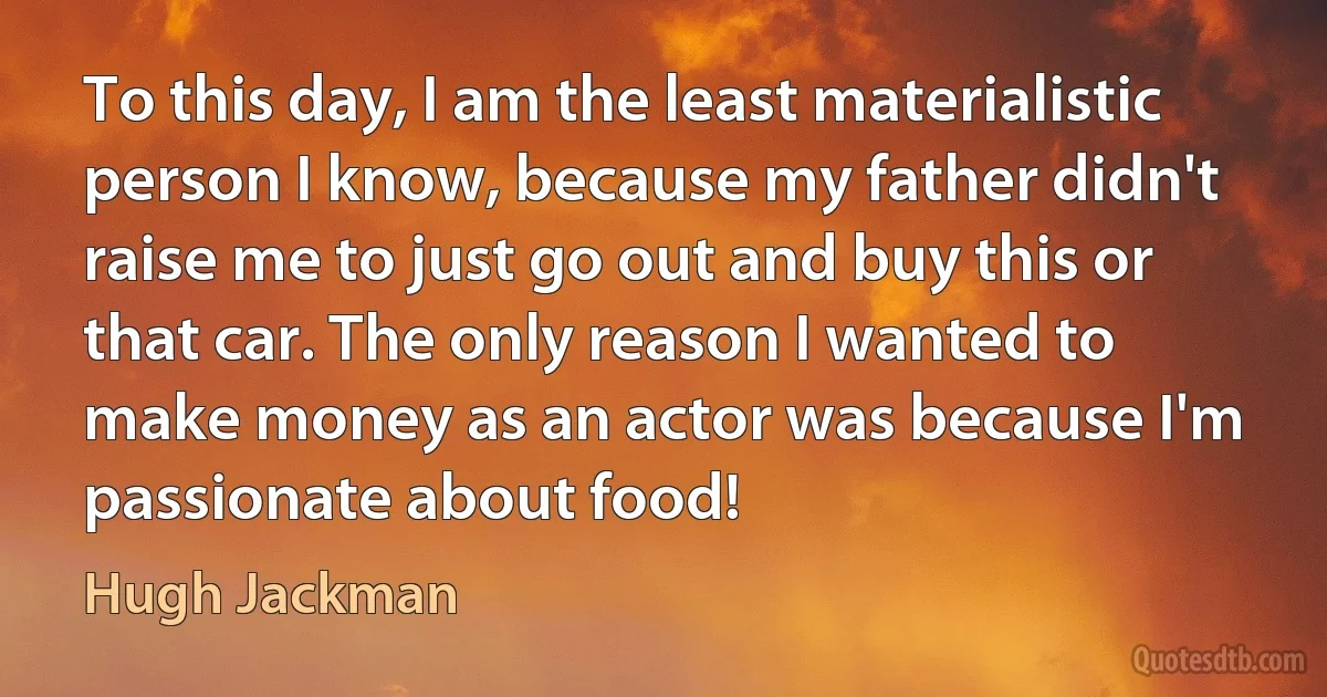 To this day, I am the least materialistic person I know, because my father didn't raise me to just go out and buy this or that car. The only reason I wanted to make money as an actor was because I'm passionate about food! (Hugh Jackman)