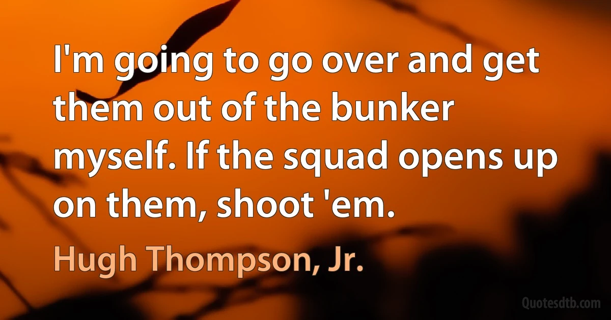 I'm going to go over and get them out of the bunker myself. If the squad opens up on them, shoot 'em. (Hugh Thompson, Jr.)