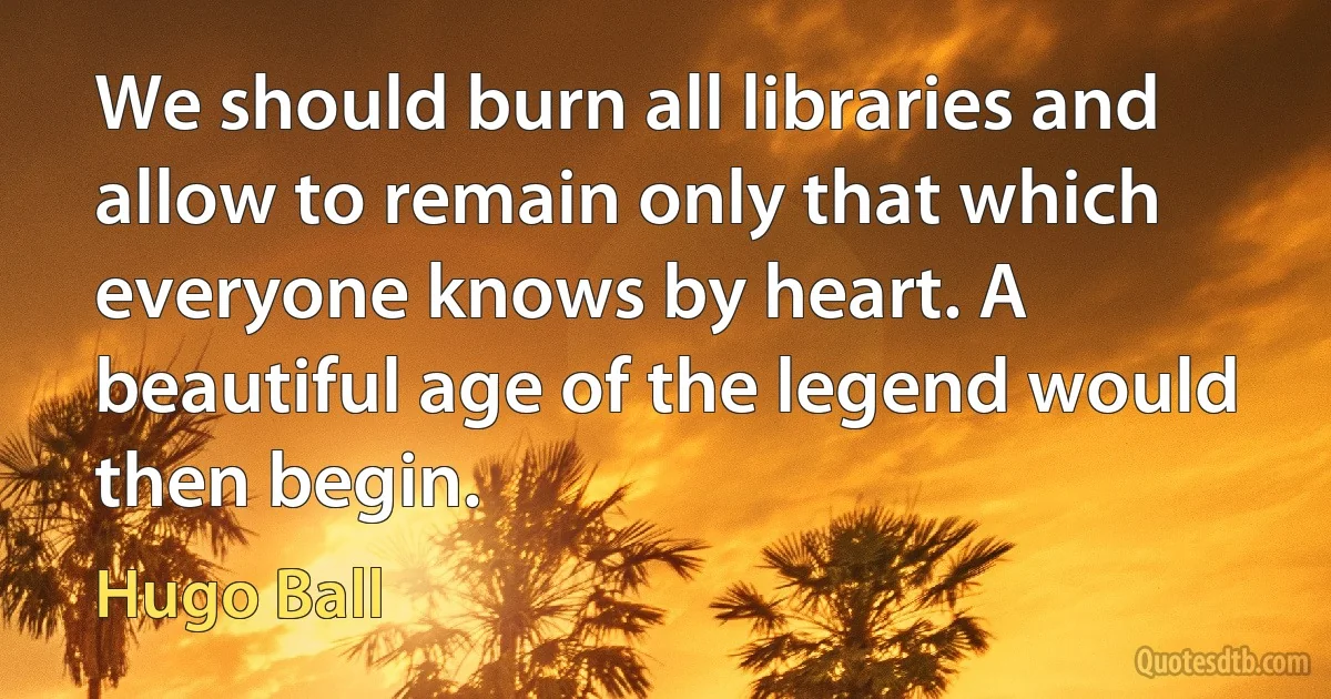 We should burn all libraries and allow to remain only that which everyone knows by heart. A beautiful age of the legend would then begin. (Hugo Ball)