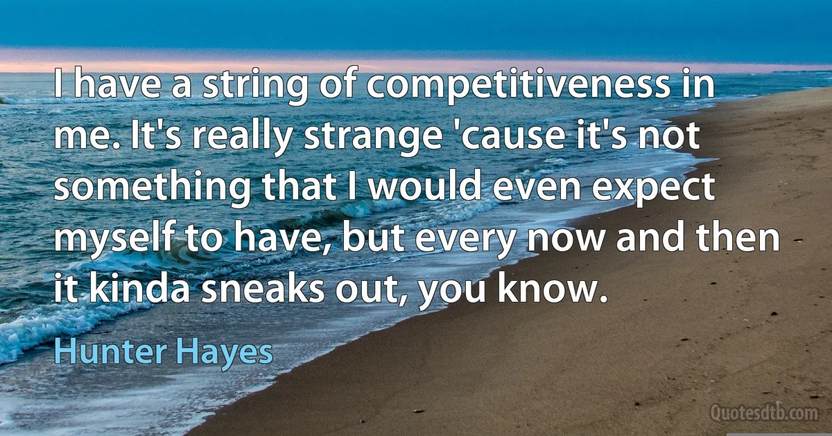 I have a string of competitiveness in me. It's really strange 'cause it's not something that I would even expect myself to have, but every now and then it kinda sneaks out, you know. (Hunter Hayes)