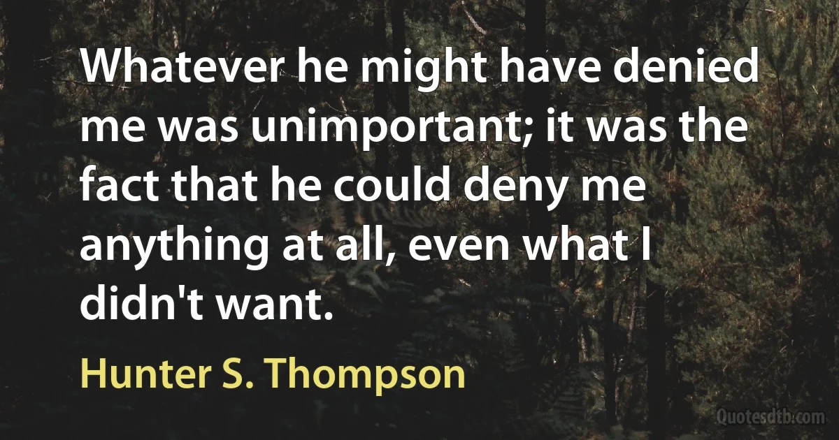 Whatever he might have denied me was unimportant; it was the fact that he could deny me anything at all, even what I didn't want. (Hunter S. Thompson)