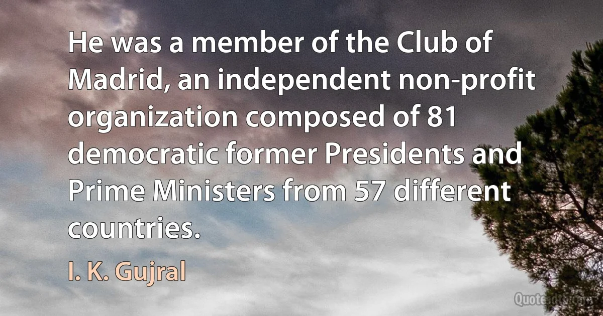 He was a member of the Club of Madrid, an independent non-profit organization composed of 81 democratic former Presidents and Prime Ministers from 57 different countries. (I. K. Gujral)